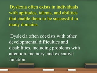 Dyslexia often exists in individuals
with aptitudes, talents, and abilities
that enable them to be successful in
many domains.
Dyslexia often coexists with other
developmental difficulties and
disabilities, including problems with
attention, memory, and executive
function.

 