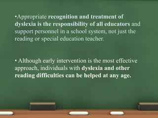 •Appropriate recognition and treatment of
dyslexia is the responsibility of all educators and
support personnel in a school system, not just the
reading or special education teacher.
• Although early intervention is the most effective
approach, individuals with dyslexia and other
reading difficulties can be helped at any age.

 