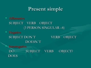 Present simple Affirmative SUBJECT VERB OBJECT (3 PERSON SINGULAR –S) Negative SUBJECT DON´T VERB OBJECT DOESN´T Interrogative DO SUBJECT VERB OBJECT? DOES