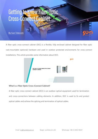 Email: ics@suntelecom.cn Skype: suntelecom.s01 Whatsapp: +86 21 6013 8637
A fiber optic cross-connect cabinet (OCC) is a flexible, fully enclosed cabinet designed for fiber optic
rack-mountable (optional) hardware and used in outdoor protected environments for cross-connect
installations. This article provides some information about OCC.
What is a Fiber Optic Cross-Connect Cabinet?
A fiber optic cross-connect cabinet (OCC) is an outdoor optical equipment used for termination
and cross-connections between cabling elements. In addition, OCC is used to fix and protect
optical cables and achieve the splicing and termination of optical cables.
 