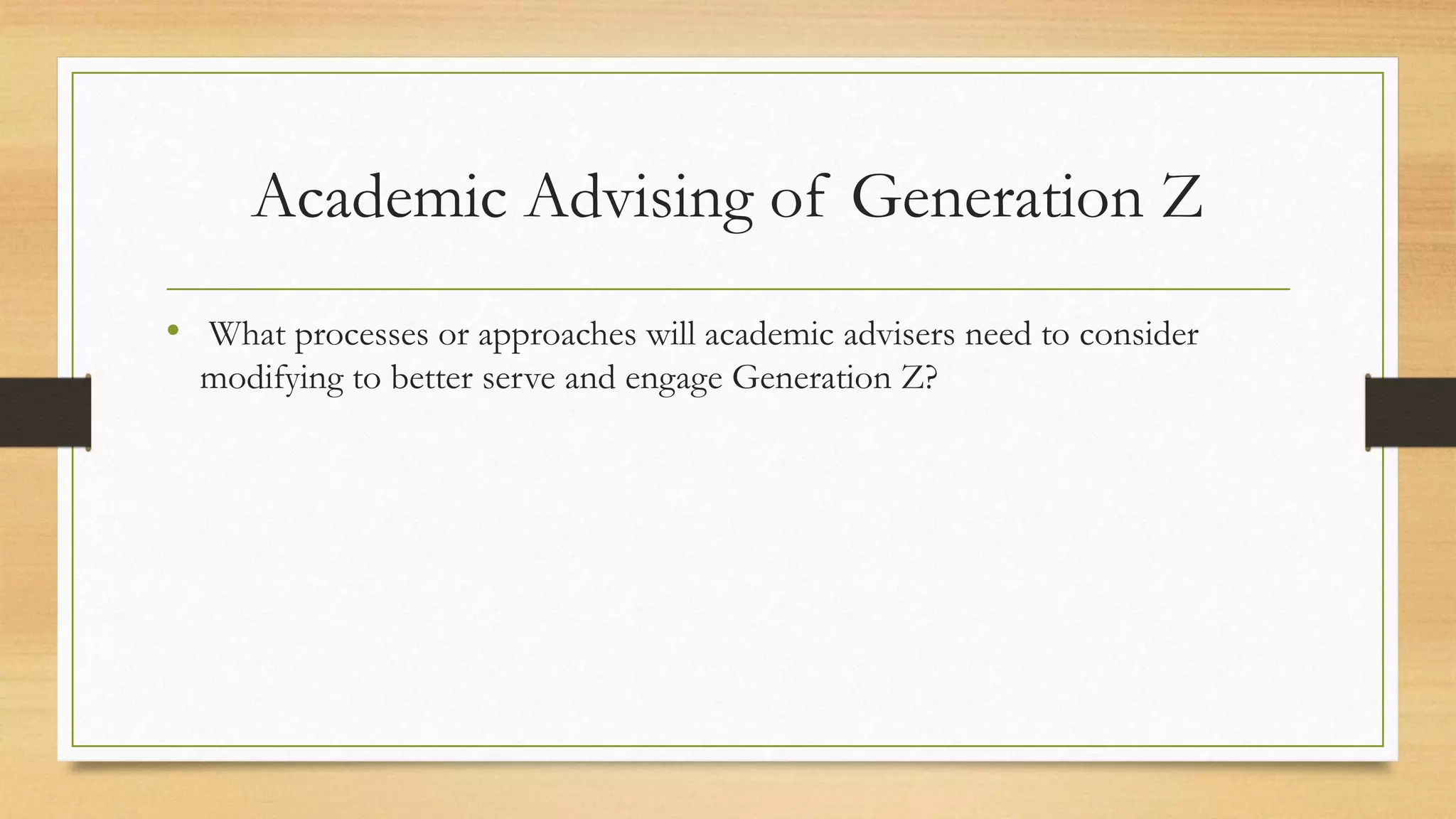 Academic Advising of Generation Z
• What processes or approaches will academic advisers need to consider
modifying to better serve and engage Generation Z?
 