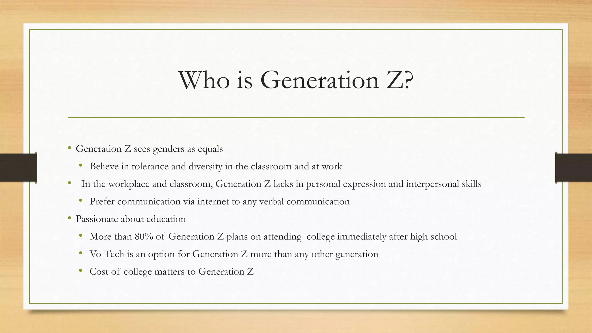 Who is Generation Z?
• Generation Z sees genders as equals
• Believe in tolerance and diversity in the classroom and at work
• In the workplace and classroom, Generation Z lacks in personal expression and interpersonal skills
• Prefer communication via internet to any verbal communication
• Passionate about education
• More than 80% of Generation Z plans on attending college immediately after high school
• Vo-Tech is an option for Generation Z more than any other generation
• Cost of college matters to Generation Z
 