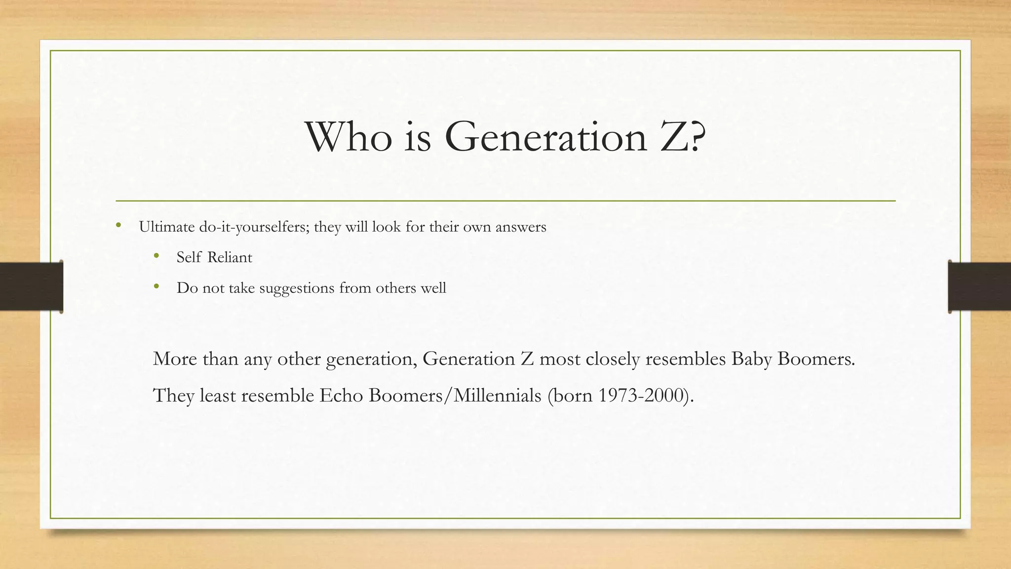 Who is Generation Z?
• Ultimate do-it-yourselfers; they will look for their own answers
• Self Reliant
• Do not take suggestions from others well
More than any other generation, Generation Z most closely resembles Baby Boomers.
They least resemble Echo Boomers/Millennials (born 1973-2000).
 