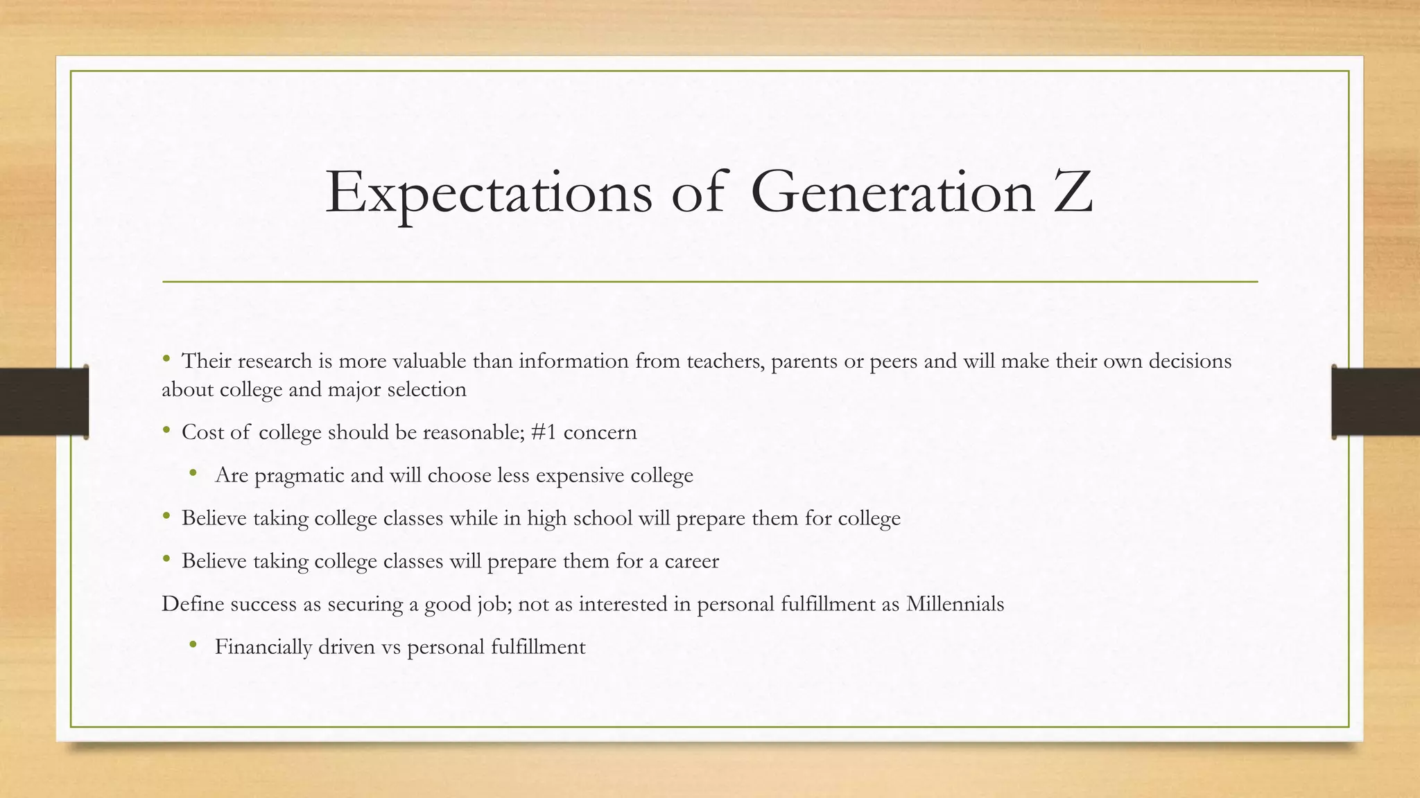 Expectations of Generation Z
• Their research is more valuable than information from teachers, parents or peers and will make their own decisions
about college and major selection
• Cost of college should be reasonable; #1 concern
• Are pragmatic and will choose less expensive college
• Believe taking college classes while in high school will prepare them for college
• Believe taking college classes will prepare them for a career
Define success as securing a good job; not as interested in personal fulfillment as Millennials
• Financially driven vs personal fulfillment
 