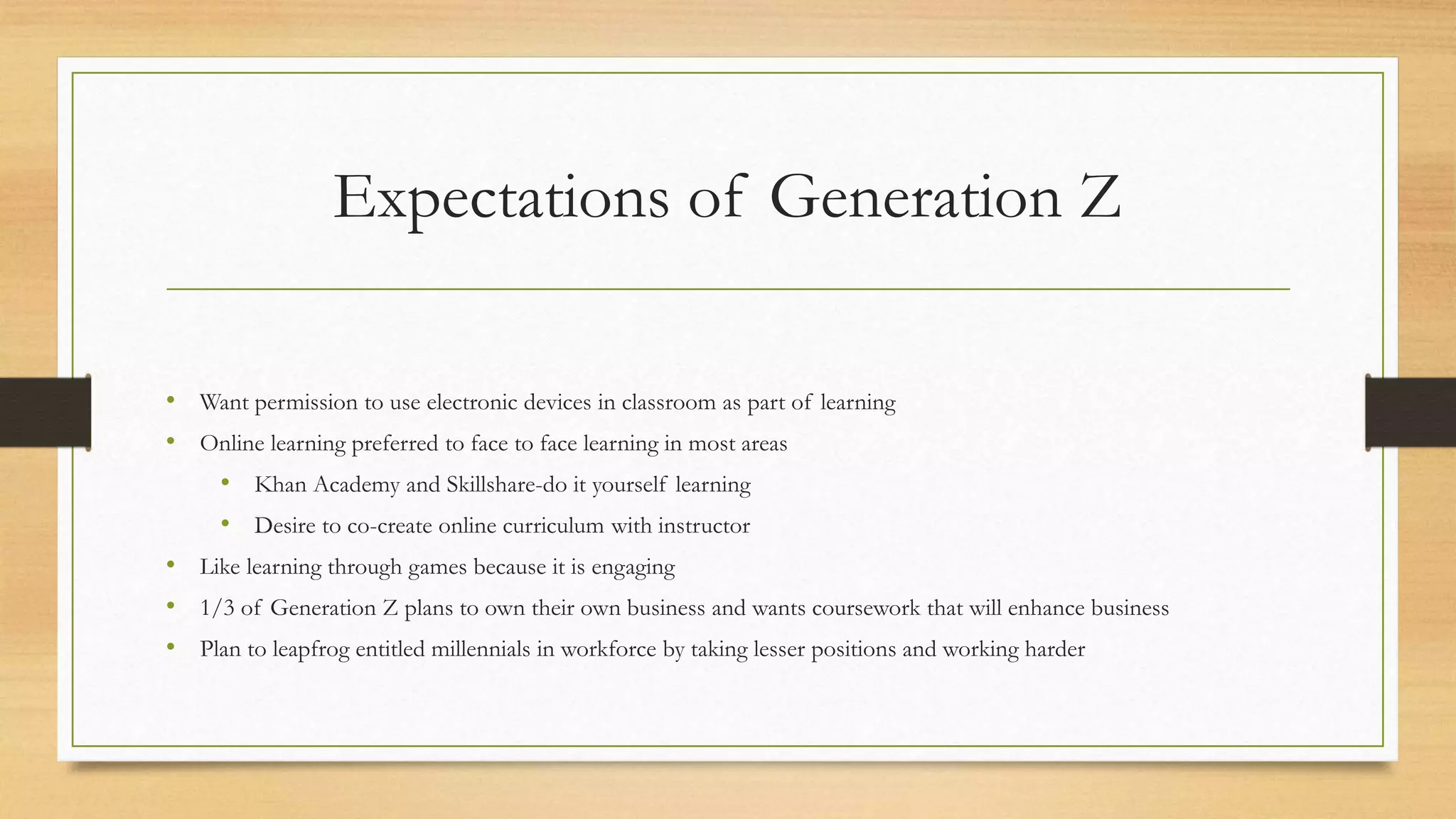 Expectations of Generation Z
• Want permission to use electronic devices in classroom as part of learning
• Online learning preferred to face to face learning in most areas
• Khan Academy and Skillshare-do it yourself learning
• Desire to co-create online curriculum with instructor
• Like learning through games because it is engaging
• 1/3 of Generation Z plans to own their own business and wants coursework that will enhance business
• Plan to leapfrog entitled millennials in workforce by taking lesser positions and working harder
 