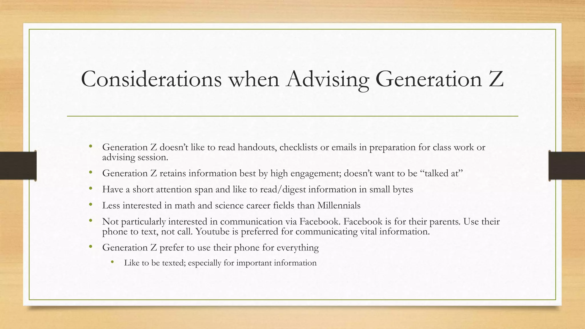 Considerations when Advising Generation Z
• Generation Z doesn’t like to read handouts, checklists or emails in preparation for class work or
advising session.
• Generation Z retains information best by high engagement; doesn’t want to be “talked at”
• Have a short attention span and like to read/digest information in small bytes
• Less interested in math and science career fields than Millennials
• Not particularly interested in communication via Facebook. Facebook is for their parents. Use their
phone to text, not call. Youtube is preferred for communicating vital information.
• Generation Z prefer to use their phone for everything
• Like to be texted; especially for important information
 