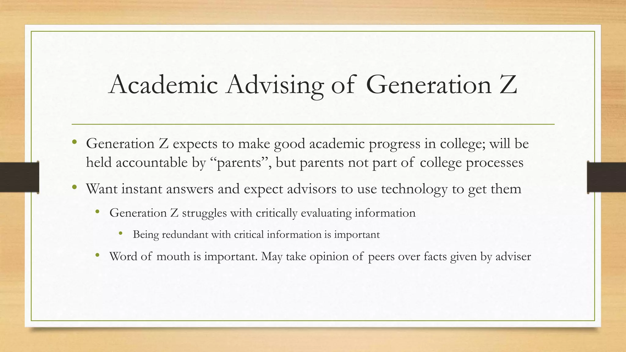 Academic Advising of Generation Z
• Generation Z expects to make good academic progress in college; will be
held accountable by “parents”, but parents not part of college processes
• Want instant answers and expect advisors to use technology to get them
• Generation Z struggles with critically evaluating information
• Being redundant with critical information is important
• Word of mouth is important. May take opinion of peers over facts given by adviser
 