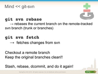 Mind << git-svn
git svn rebase
→ rebases the current branch on the remote-tracked
svn branch (trunk or branches)
git svn fetch
→ fetches changes from svn
Checkout a remote branch
Keep the original branches clean!!
Stash, rebase, dcommit, and do it again!
SpringOne 2GX 2010. All rights reserved. Do not distribute without permission.
 