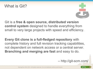 What is Git?
Git is a free & open source, distributed version
control system designed to handle everything from
small to very large projects with speed and efficiency.
Every Git clone is a full-fledged repository with
complete history and full revision tracking capabilities,
not dependent on network access or a central server.
Branching and merging are fast and easy to do.
– http://git-scm.com/
SpringOne 2GX 2010. All rights reserved. Do not distribute without permission.
 