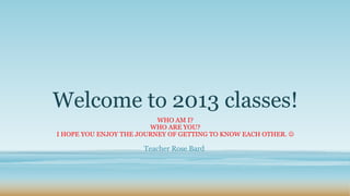 Welcome to 2013 classes!
                          WHO AM I?
                        WHO ARE YOU?
I HOPE YOU ENJOY THE JOURNEY OF GETTING TO KNOW EACH OTHER. 

                      Teacher Rose Bard
 