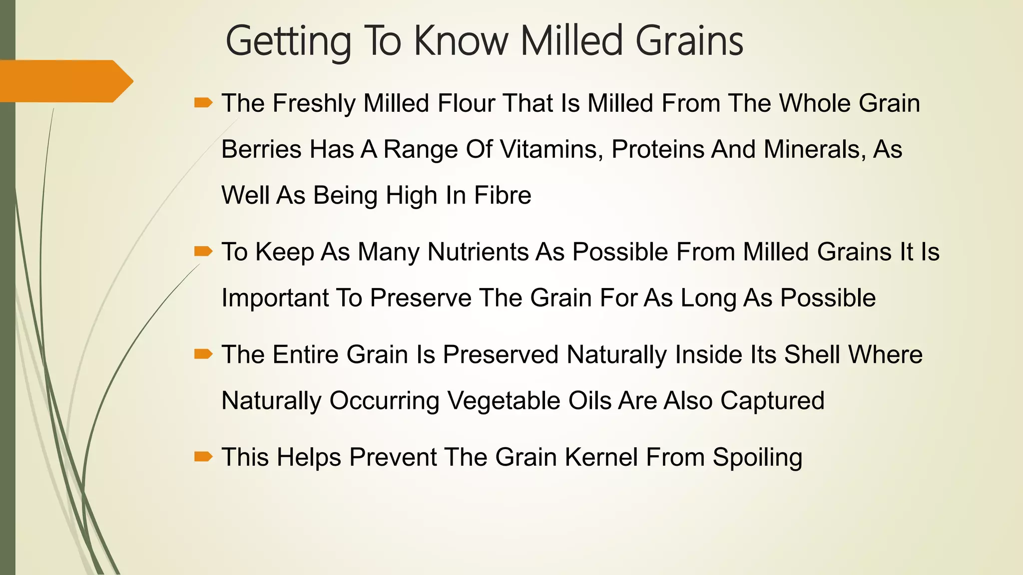 Getting To Know Milled Grains
 The Freshly Milled Flour That Is Milled From The Whole Grain
Berries Has A Range Of Vitamins, Proteins And Minerals, As
Well As Being High In Fibre
 To Keep As Many Nutrients As Possible From Milled Grains It Is
Important To Preserve The Grain For As Long As Possible
 The Entire Grain Is Preserved Naturally Inside Its Shell Where
Naturally Occurring Vegetable Oils Are Also Captured
 This Helps Prevent The Grain Kernel From Spoiling
 