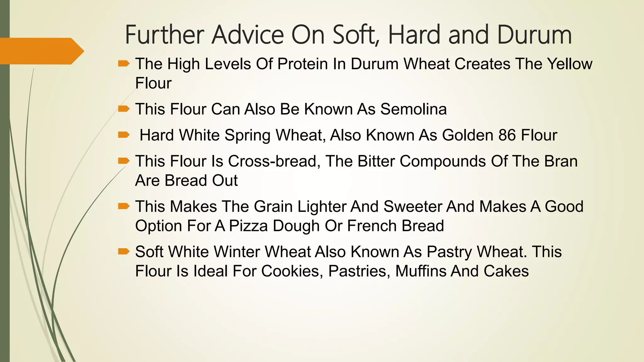 Further Advice On Soft, Hard and Durum
 The High Levels Of Protein In Durum Wheat Creates The Yellow
Flour
 This Flour Can Also Be Known As Semolina
 Hard White Spring Wheat, Also Known As Golden 86 Flour
 This Flour Is Cross-bread, The Bitter Compounds Of The Bran
Are Bread Out
 This Makes The Grain Lighter And Sweeter And Makes A Good
Option For A Pizza Dough Or French Bread
 Soft White Winter Wheat Also Known As Pastry Wheat. This
Flour Is Ideal For Cookies, Pastries, Muffins And Cakes
 