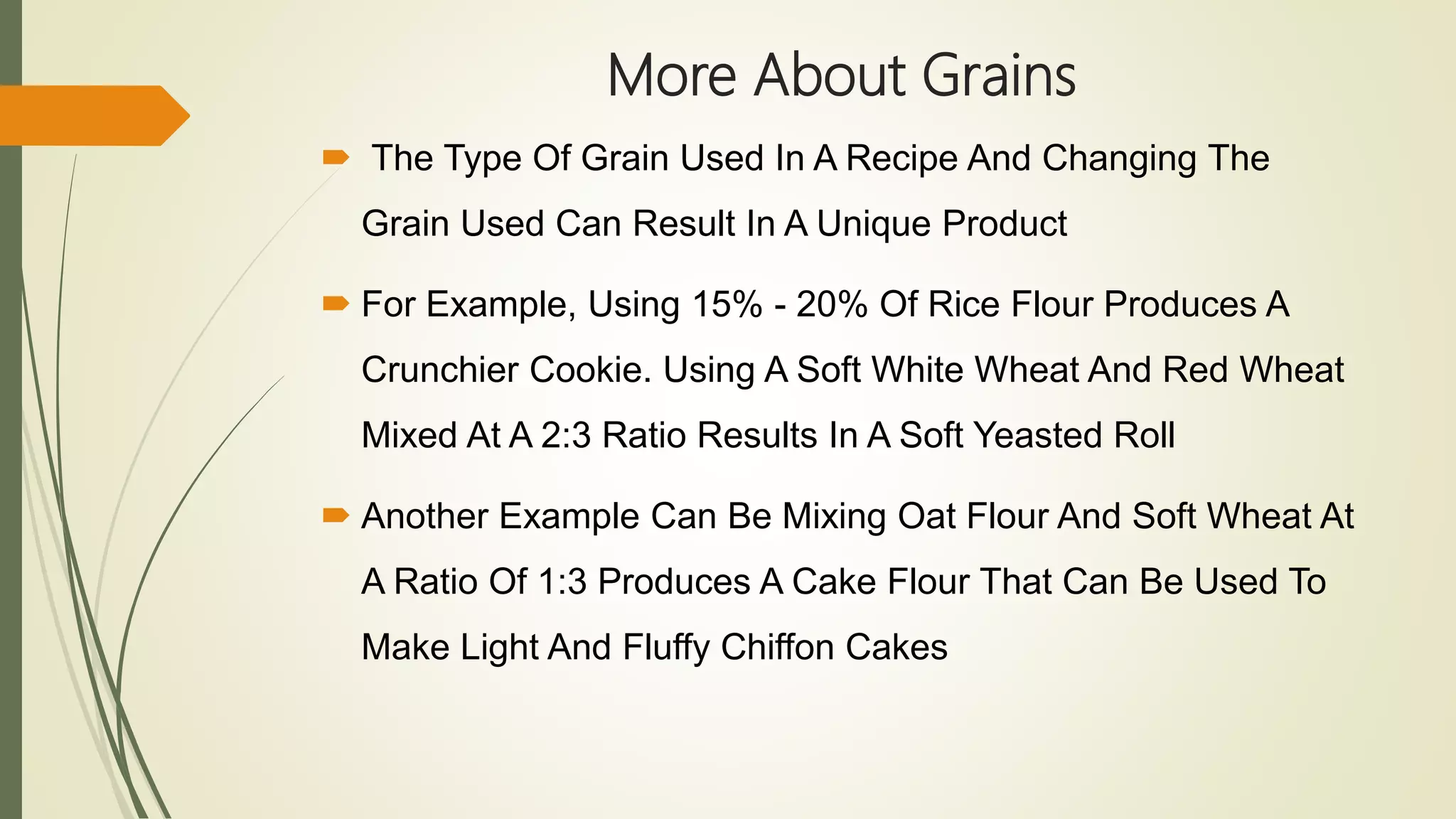More About Grains
 The Type Of Grain Used In A Recipe And Changing The
Grain Used Can Result In A Unique Product
 For Example, Using 15% - 20% Of Rice Flour Produces A
Crunchier Cookie. Using A Soft White Wheat And Red Wheat
Mixed At A 2:3 Ratio Results In A Soft Yeasted Roll
 Another Example Can Be Mixing Oat Flour And Soft Wheat At
A Ratio Of 1:3 Produces A Cake Flour That Can Be Used To
Make Light And Fluffy Chiffon Cakes
 