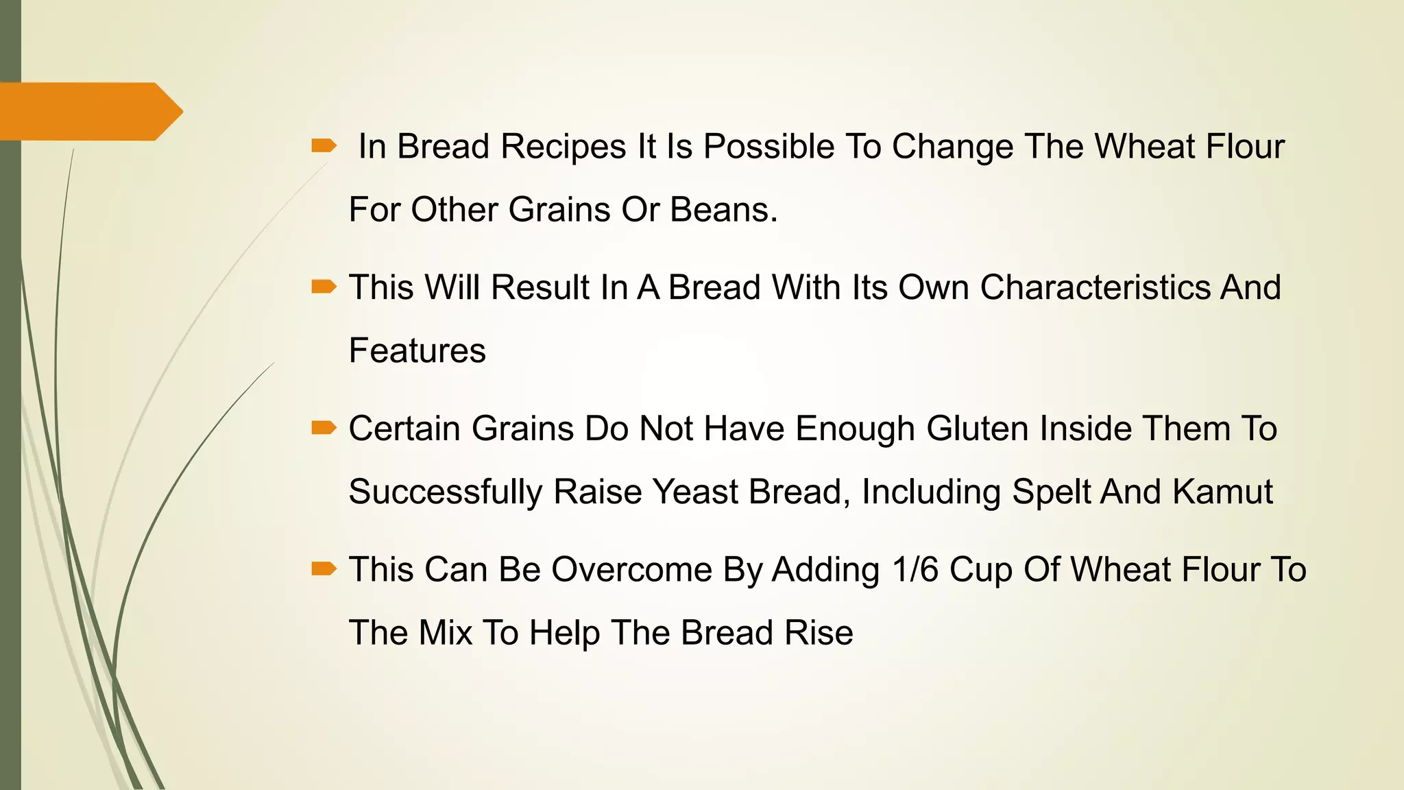  In Bread Recipes It Is Possible To Change The Wheat Flour
For Other Grains Or Beans.
 This Will Result In A Bread With Its Own Characteristics And
Features
 Certain Grains Do Not Have Enough Gluten Inside Them To
Successfully Raise Yeast Bread, Including Spelt And Kamut
 This Can Be Overcome By Adding 1/6 Cup Of Wheat Flour To
The Mix To Help The Bread Rise
 