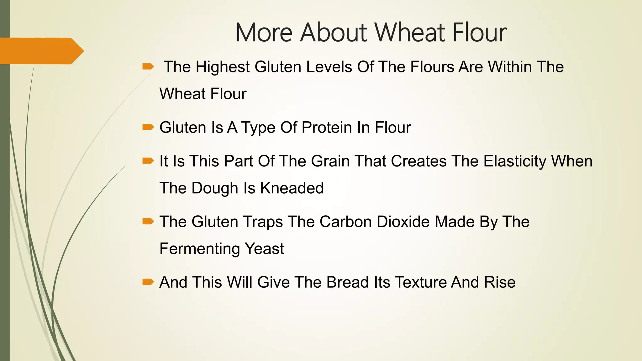 More About Wheat Flour
 The Highest Gluten Levels Of The Flours Are Within The
Wheat Flour
 Gluten Is A Type Of Protein In Flour
 It Is This Part Of The Grain That Creates The Elasticity When
The Dough Is Kneaded
 The Gluten Traps The Carbon Dioxide Made By The
Fermenting Yeast
 And This Will Give The Bread Its Texture And Rise
 