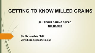 GETTING TO KNOW MILLED GRAINS
ALL ABOUT BAKING BREAD
THE BASICS
By Christopher Flatt
www.becomingachef.co.uk
 