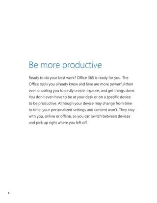 8
Ready to do your best work? Office 365 is ready for you. The
Office tools you already know and love are more powerful than
ever, enabling you to easily create, explore, and get things done.
You don’t even have to be at your desk or on a specific device
to be productive. Although your device may change from time
to time, your personalized settings and content won’t. They stay
with you, online or offline, so you can switch between devices
and pick up right where you left off.
Be more productive
 