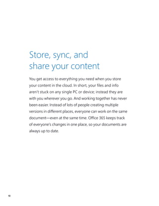10
You get access to everything you need when you store
your content in the cloud. In short, your files and info
aren’t stuck on any single PC or device; instead they are
with you wherever you go. And working together has never
been easier. Instead of lots of people creating multiple
versions in different places, everyone can work on the same
document—even at the same time. Office 365 keeps track
of everyone’s changes in one place, so your documents are
always up to date.
Store, sync, and
share your content
 