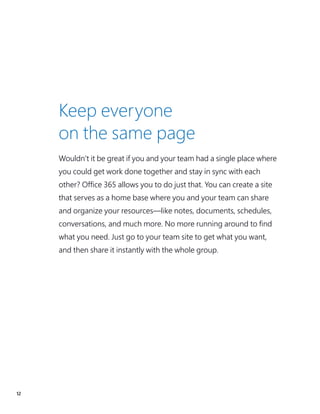 12
Keep everyone
on the same page
Wouldn’t it be great if you and your team had a single place where
you could get work done together and stay in sync with each
other? Office 365 allows you to do just that. You can create a site
that serves as a home base where you and your team can share
and organize your resources—like notes, documents, schedules,
conversations, and much more. No more running around to find
what you need. Just go to your team site to get what you want,
and then share it instantly with the whole group.
 