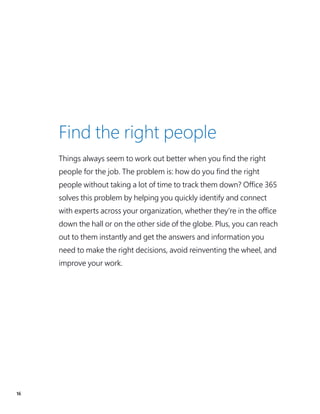16
Find the right people
Things always seem to work out better when you find the right
people for the job. The problem is: how do you find the right
people without taking a lot of time to track them down? Office 365
solves this problem by helping you quickly identify and connect
with experts across your organization, whether they’re in the office
down the hall or on the other side of the globe. Plus, you can reach
out to them instantly and get the answers and information you
need to make the right decisions, avoid reinventing the wheel, and
improve your work.
 