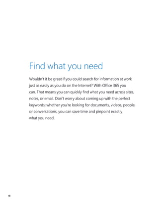 18
Find what you need
Wouldn’t it be great if you could search for information at work
just as easily as you do on the Internet? With Office 365 you
can. That means you can quickly find what you need across sites,
notes, or email. Don’t worry about coming up with the perfect
keywords; whether you’re looking for documents, videos, people,
or conversations, you can save time and pinpoint exactly
what you need.
 