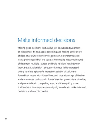 20
Make informed decisions
Making good decisions isn’t always just about good judgment
or experience. It’s also about collecting and making sense of lots
of data. That’s where PowerPivot comes in. It transforms Excel
into a powerhouse that lets you easily combine massive amounts
of data from multiple sources and build relationships between
them. But data alone isn’t enough—it needs to be expressed
clearly to make a powerful impact on people. Visualize the
PowerPivot model with Power View, and take advantage of flexible
and easy-to-use dashboards. Power View lets you explore, visualize,
and present data in compelling ways, and then quickly share
it with others. Now anyone can easily dig into data to make informed
decisions and new discoveries.
 