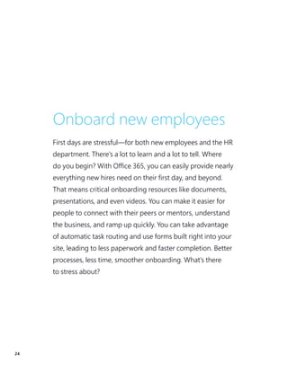 24
Onboard new employees
First days are stressful—for both new employees and the HR
department. There’s a lot to learn and a lot to tell. Where
do you begin? With Office 365, you can easily provide nearly
everything new hires need on their first day, and beyond.
That means critical onboarding resources like documents,
presentations, and even videos. You can make it easier for
people to connect with their peers or mentors, understand
the business, and ramp up quickly. You can take advantage
of automatic task routing and use forms built right into your
site, leading to less paperwork and faster completion. Better
processes, less time, smoother onboarding. What’s there
to stress about?
 