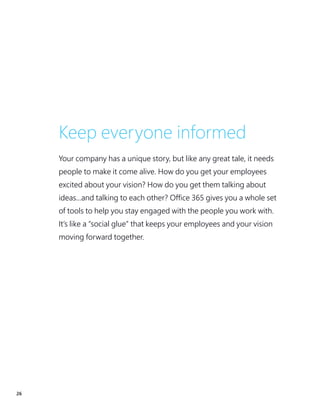 26
Keep everyone informed
Your company has a unique story, but like any great tale, it needs
people to make it come alive. How do you get your employees
excited about your vision? How do you get them talking about
ideas...and talking to each other? Office 365 gives you a whole set
of tools to help you stay engaged with the people you work with.
It’s like a “social glue” that keeps your employees and your vision
moving forward together.
 