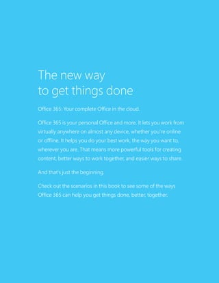 The new way
to get things done
Office 365: Your complete Office in the cloud.
Office 365 is your personal Office and more. It lets you work from
virtually anywhere on almost any device, whether you’re online
or offline. It helps you do your best work, the way you want to,
wherever you are. That means more powerful tools for creating
content, better ways to work together, and easier ways to share.
And that’s just the beginning.
Check out the scenarios in this book to see some of the ways
Office 365 can help you get things done, better, together.
 