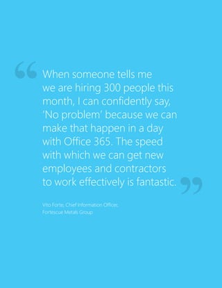 When someone tells me
we are hiring 300 people this
month, I can confidently say,
‘No problem’ because we can
make that happen in a day
with Office 365. The speed
with which we can get new
employees and contractors
to work effectively is fantastic.
Vito Forte, Chief Information Officer,
Fortescue Metals Group
 