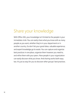 32
Share your knowledge
With Office 365, your knowledge isn’t limited to the people in your
immediate circle. You can easily share what you know with as many
people as you want, whether they’re in your department or in
another country. So don’t let your good ideas, valuable experience,
and expert knowledge go to waste. You can capture and organize
best practices in one place, organize them however you need to,
and refine them with your peers. Now people in your organization
can easily discover what you know. And sharing works both ways,
too. It’s just as easy for you to discover other groups’ best practices.
 