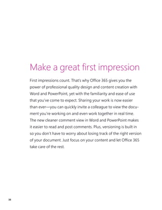 38
Make a great first impression
First impressions count. That’s why Office 365 gives you the
power of professional quality design and content creation with
Word and PowerPoint, yet with the familiarity and ease of use
that you’ve come to expect. Sharing your work is now easier
than ever—you can quickly invite a colleague to view the docu-
ment you’re working on and even work together in real time.
The new cleaner comment view in Word and PowerPoint makes
it easier to read and post comments. Plus, versioning is built in
so you don’t have to worry about losing track of the right version
of your document. Just focus on your content and let Office 365
take care of the rest.
 