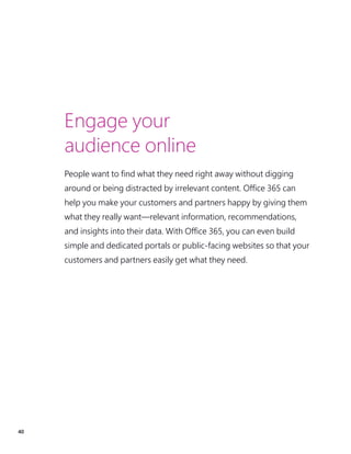 40
Engage your
audience online
People want to find what they need right away without digging
around or being distracted by irrelevant content. Office 365 can
help you make your customers and partners happy by giving them
what they really want—relevant information, recommendations,
and insights into their data. With Office 365, you can even build
simple and dedicated portals or public-facing websites so that your
customers and partners easily get what they need.
 