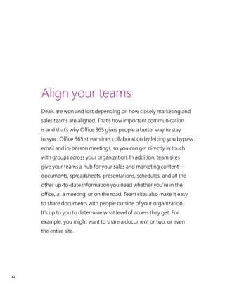 42
Align your teams
Deals are won and lost depending on how closely marketing and
sales teams are aligned. That’s how important communication
is and that’s why Office 365 gives people a better way to stay
in sync. Office 365 streamlines collaboration by letting you bypass
email and in-person meetings, so you can get directly in touch
with groups across your organization. In addition, team sites
give your teams a hub for your sales and marketing content—
documents, spreadsheets, presentations, schedules, and all the
other up-to-date information you need whether you’re in the
office, at a meeting, or on the road. Team sites also make it easy
to share documents with people outside of your organization.
It’s up to you to determine what level of access they get. For
example, you might want to share a document or two, or even
the entire site.
 