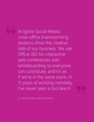 At Ignite Social Media,
cross-office brainstorming
sessions drive the creative
side of our business. We use
Office 365 for interactive
web conferences with
whiteboarding so everyone
can contribute, and it’s as
if we’re in the same room. In
11 years of working remotely,
I’ve never seen a tool like it!
Jim Tobin, President, Ignite Social Media
 