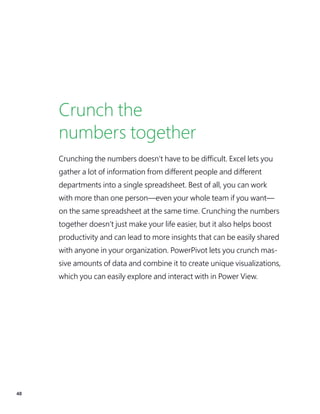48
Crunch the
numbers together
Crunching the numbers doesn’t have to be difficult. Excel lets you
gather a lot of information from different people and different
departments into a single spreadsheet. Best of all, you can work
with more than one person—even your whole team if you want—
on the same spreadsheet at the same time. Crunching the numbers
together doesn’t just make your life easier, but it also helps boost
productivity and can lead to more insights that can be easily shared
with anyone in your organization. PowerPivot lets you crunch mas-
sive amounts of data and combine it to create unique visualizations,
which you can easily explore and interact with in Power View.
 