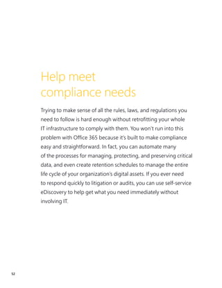 52
Help meet
compliance needs
Trying to make sense of all the rules, laws, and regulations you
need to follow is hard enough without retrofitting your whole
IT infrastructure to comply with them. You won’t run into this
problem with Office 365 because it’s built to make compliance
easy and straightforward. In fact, you can automate many
of the processes for managing, protecting, and preserving critical
data, and even create retention schedules to manage the entire
life cycle of your organization’s digital assets. If you ever need
to respond quickly to litigation or audits, you can use self-service
eDiscovery to help get what you need immediately without
involving IT.
 