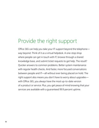 56
Provide the right support
Office 365 can help you take your IT support beyond the telephone—
way beyond. Think of it as a virtual helpdesk. A one-stop shop
where people can get in touch with IT, browse through a shared
knowledge base, and submit ticket requests to get help. The result?
Quicker answers to common problems. Better system maintenance
with regular health checks. And faster, more focused conversations
between people and IT—all without ever being placed on hold. The
right support also means you don’t have to worry about upgrades—
with Office 365, you always have the most up-to-date version
of a product or service. Plus, you get peace of mind knowing that your
services are available with a guaranteed 99.9 percent uptime.
 
