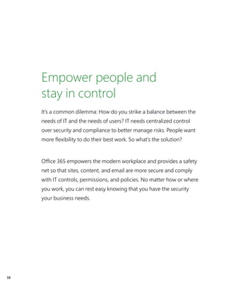 58
Empower people and
stay in control
It’s a common dilemma: How do you strike a balance between the
needs of IT and the needs of users? IT needs centralized control
over security and compliance to better manage risks. People want
more flexibility to do their best work. So what’s the solution?
Office 365 empowers the modern workplace and provides a safety
net so that sites, content, and email are more secure and comply
with IT controls, permissions, and policies. No matter how or where
you work, you can rest easy knowing that you have the security
your business needs.
 