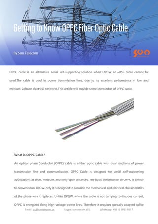 Email: ics@suntelecom.cn Skype: suntelecom.s01 Whatsapp: +86 21 6013 8637
OPPC cable is an alternative aerial self-supporting solution when OPGW or ADSS cable cannot be
used.The cable is used in power transmission lines, due to its excellent performance in low and
medium-voltage electrical networks.This article will provide some knowledge of OPPC cable.
What is OPPC Cable?
An optical phase Conductor (OPPC) cable is a fiber optic cable with dual functions of power
transmission line and communication. OPPC Cable is designed for aerial self-supporting
applications at short, medium, and long-span distances. The basic construction of OPPC is similar
to conventional OPGW, only it is designed to simulate the mechanical and electrical characteristics
of the phase wire it replaces. Unlike OPGW, where the cable is not carrying continuous current,
OPPC is energized along high-voltage power lines. Therefore it requires specially adapted splice
 