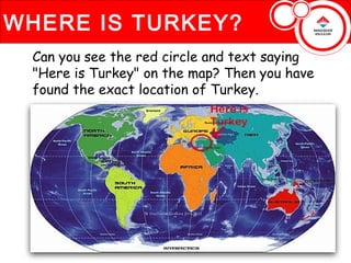 WHERE IS TURKEY?
 Can you see the red circle and text saying
 "Here is Turkey" on the map? Then you have
 found the exact location of Turkey.
 