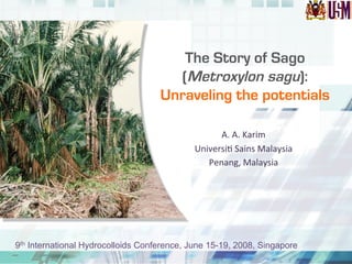 The Story of Sago
(Metroxylon sagu):
Unraveling the potentials
A.	
  A.	
  Karim	
  
Universi.	
  Sains	
  Malaysia	
  
Penang,	
  Malaysia	
  
9th International Hydrocolloids Conference, June 15-19, 2008, Singapore
 