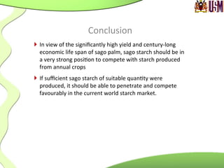 Conclusion	
  
}  In	
  view	
  of	
  the	
  signiﬁcantly	
  high	
  yield	
  and	
  century-­‐long	
  
economic	
  life	
  span	
  of	
  sago	
  palm,	
  sago	
  starch	
  should	
  be	
  in	
  
a	
  very	
  strong	
  posi.on	
  to	
  compete	
  with	
  starch	
  produced	
  
from	
  annual	
  crops	
  	
  
}  If	
  suﬃcient	
  sago	
  starch	
  of	
  suitable	
  quan.ty	
  were	
  
produced,	
  it	
  should	
  be	
  able	
  to	
  penetrate	
  and	
  compete	
  
favourably	
  in	
  the	
  current	
  world	
  starch	
  market.	
  
 