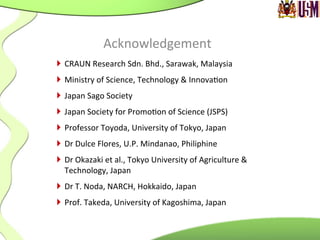 Acknowledgement	
  
}  CRAUN	
  Research	
  Sdn.	
  Bhd.,	
  Sarawak,	
  Malaysia	
  
}  Ministry	
  of	
  Science,	
  Technology	
  &	
  Innova.on	
  
}  Japan	
  Sago	
  Society	
  
}  Japan	
  Society	
  for	
  Promo.on	
  of	
  Science	
  (JSPS)	
  
}  Professor	
  Toyoda,	
  University	
  of	
  Tokyo,	
  Japan	
  
}  Dr	
  Dulce	
  Flores,	
  U.P.	
  Mindanao,	
  Philiphine	
  
}  Dr	
  Okazaki	
  et	
  al.,	
  Tokyo	
  University	
  of	
  Agriculture	
  &	
  
Technology,	
  Japan	
  
}  Dr	
  T.	
  Noda,	
  NARCH,	
  Hokkaido,	
  Japan	
  
}  Prof.	
  Takeda,	
  University	
  of	
  Kagoshima,	
  Japan
 