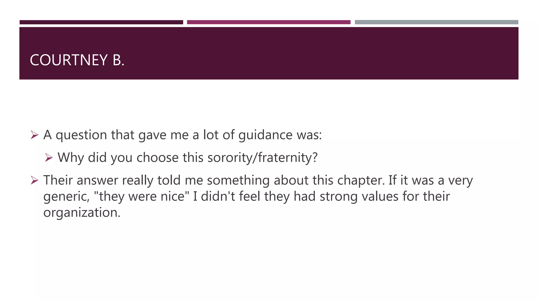 COURTNEY B.
 A question that gave me a lot of guidance was:
 Why did you choose this sorority/fraternity?
 Their answer really told me something about this chapter. If it was a very
generic, "they were nice" I didn't feel they had strong values for their
organization.
 