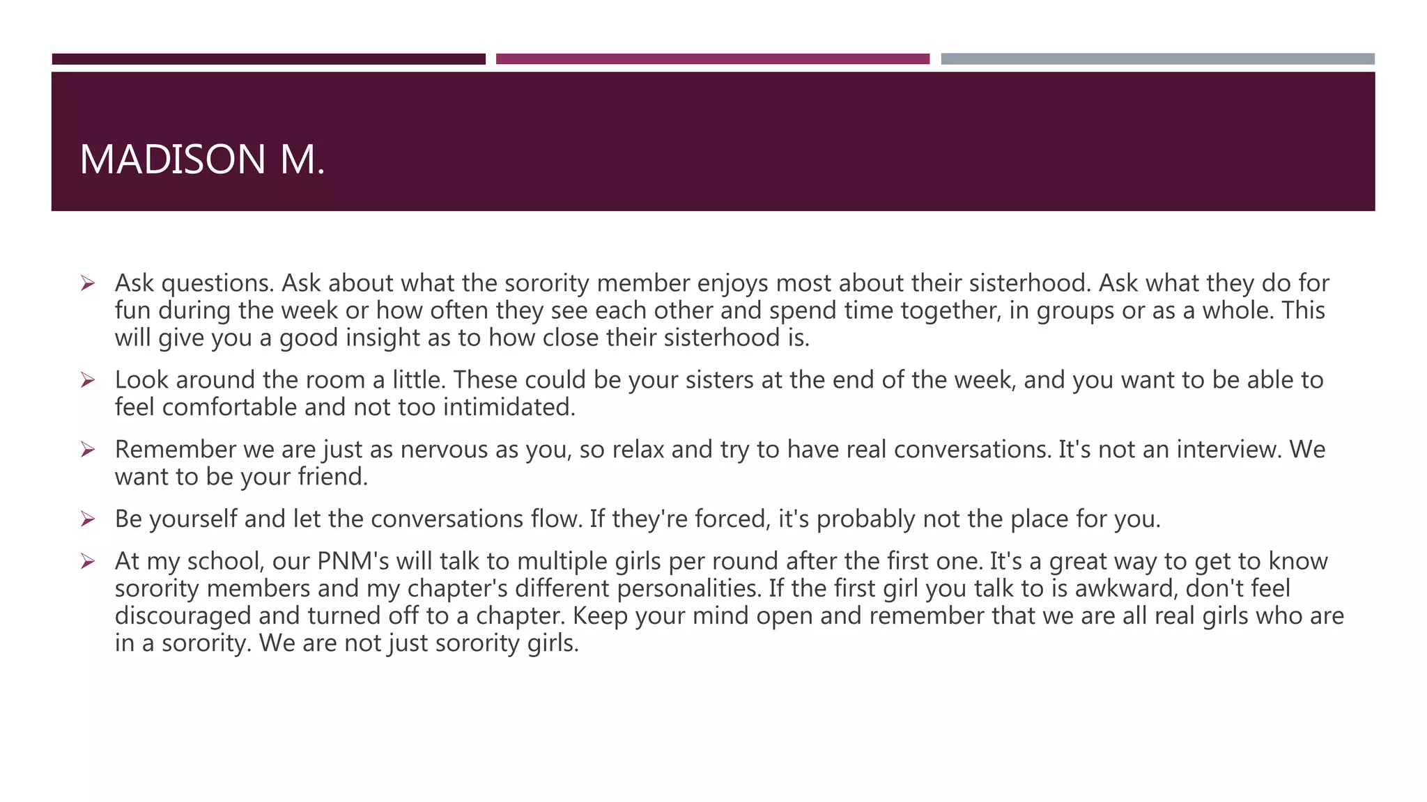 MADISON M.
 Ask questions. Ask about what the sorority member enjoys most about their sisterhood. Ask what they do for
fun during the week or how often they see each other and spend time together, in groups or as a whole. This
will give you a good insight as to how close their sisterhood is.
 Look around the room a little. These could be your sisters at the end of the week, and you want to be able to
feel comfortable and not too intimidated.
 Remember we are just as nervous as you, so relax and try to have real conversations. It's not an interview. We
want to be your friend.
 Be yourself and let the conversations flow. If they're forced, it's probably not the place for you.
 At my school, our PNM's will talk to multiple girls per round after the first one. It's a great way to get to know
sorority members and my chapter's different personalities. If the first girl you talk to is awkward, don't feel
discouraged and turned off to a chapter. Keep your mind open and remember that we are all real girls who are
in a sorority. We are not just sorority girls.
 
