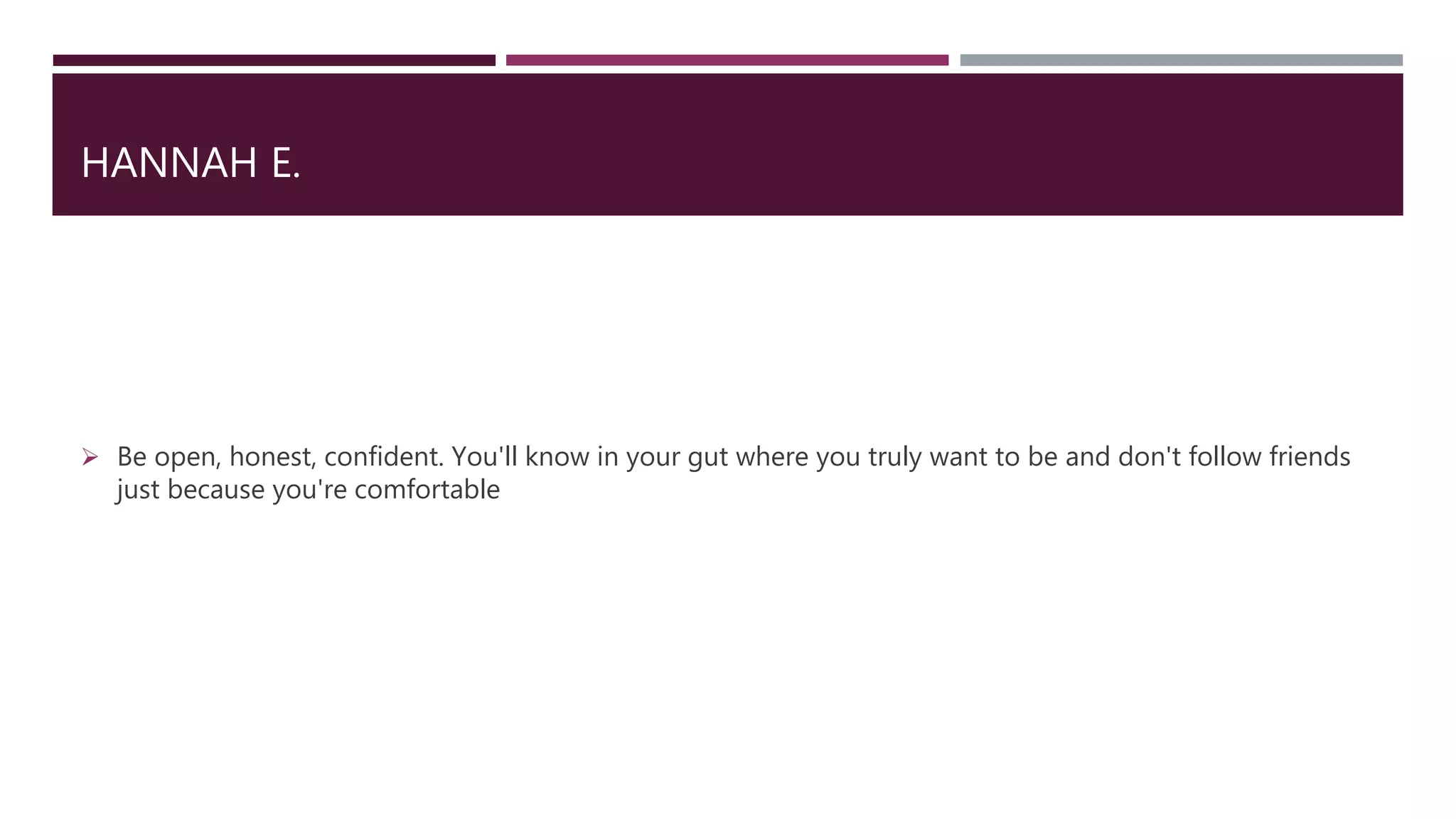 HANNAH E.
 Be open, honest, confident. You'll know in your gut where you truly want to be and don't follow friends
just because you're comfortable
 