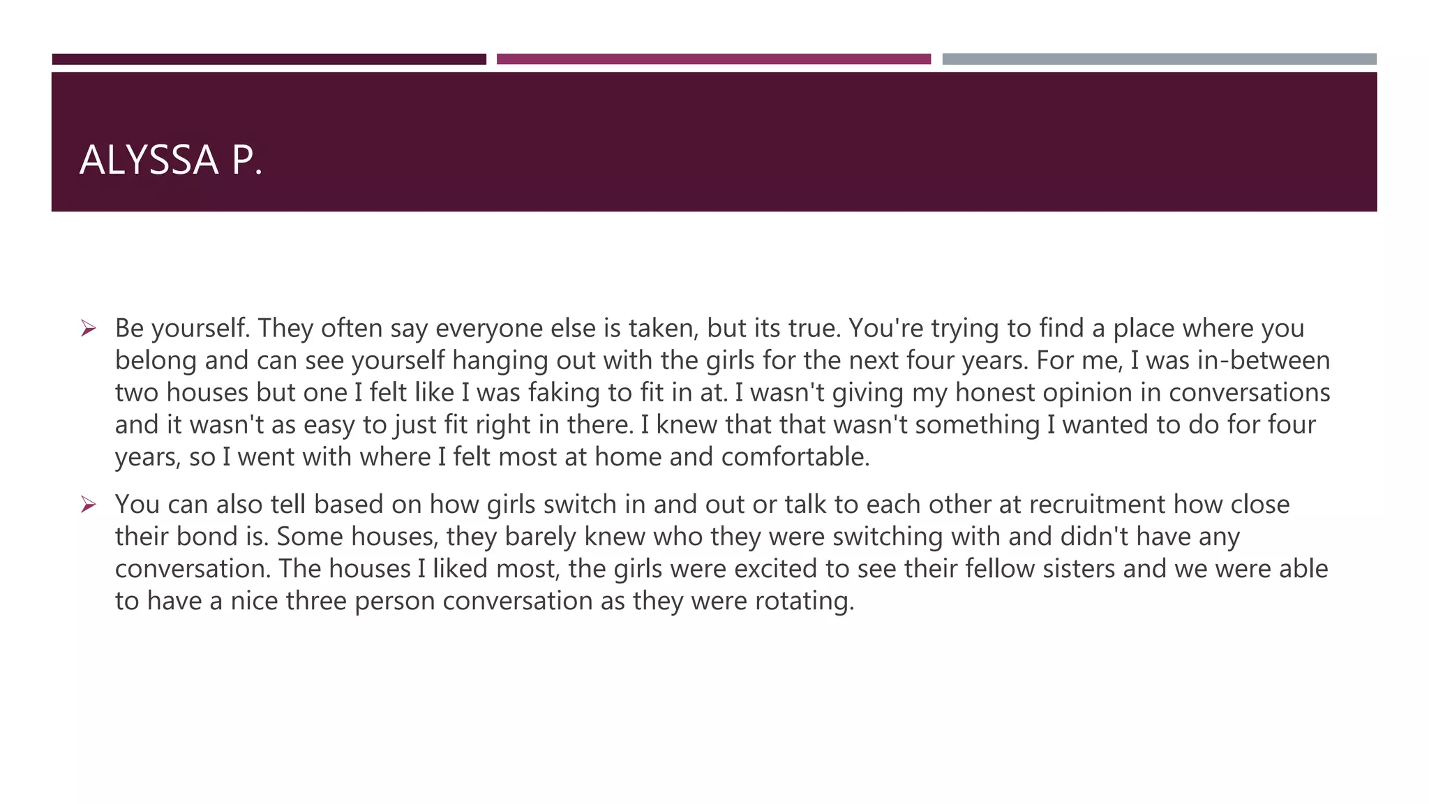 ALYSSA P.
 Be yourself. They often say everyone else is taken, but its true. You're trying to find a place where you
belong and can see yourself hanging out with the girls for the next four years. For me, I was in-between
two houses but one I felt like I was faking to fit in at. I wasn't giving my honest opinion in conversations
and it wasn't as easy to just fit right in there. I knew that that wasn't something I wanted to do for four
years, so I went with where I felt most at home and comfortable.
 You can also tell based on how girls switch in and out or talk to each other at recruitment how close
their bond is. Some houses, they barely knew who they were switching with and didn't have any
conversation. The houses I liked most, the girls were excited to see their fellow sisters and we were able
to have a nice three person conversation as they were rotating.
 