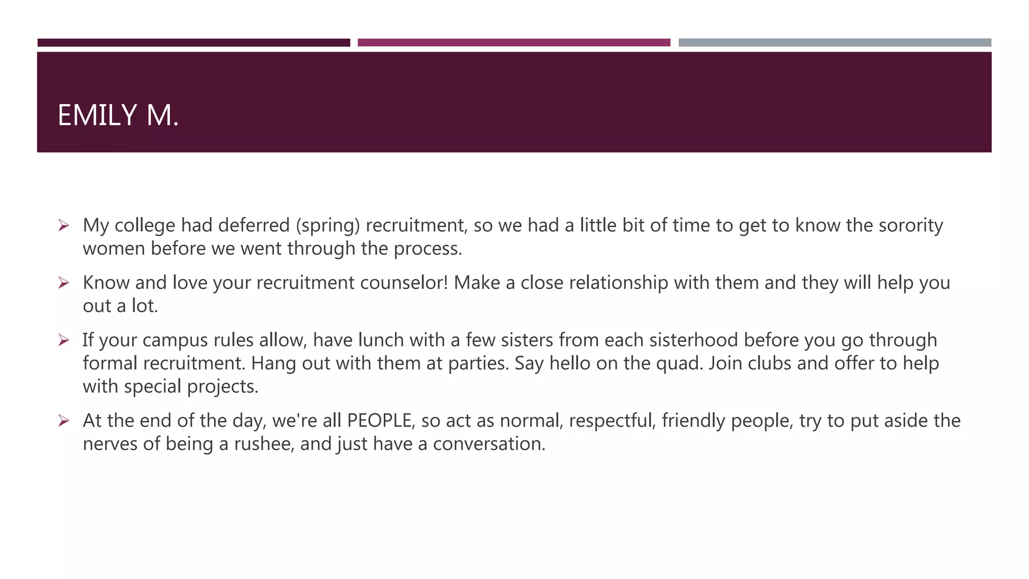 EMILY M.
 My college had deferred (spring) recruitment, so we had a little bit of time to get to know the sorority
women before we went through the process.
 Know and love your recruitment counselor! Make a close relationship with them and they will help you
out a lot.
 If your campus rules allow, have lunch with a few sisters from each sisterhood before you go through
formal recruitment. Hang out with them at parties. Say hello on the quad. Join clubs and offer to help
with special projects.
 At the end of the day, we're all PEOPLE, so act as normal, respectful, friendly people, try to put aside the
nerves of being a rushee, and just have a conversation.
 