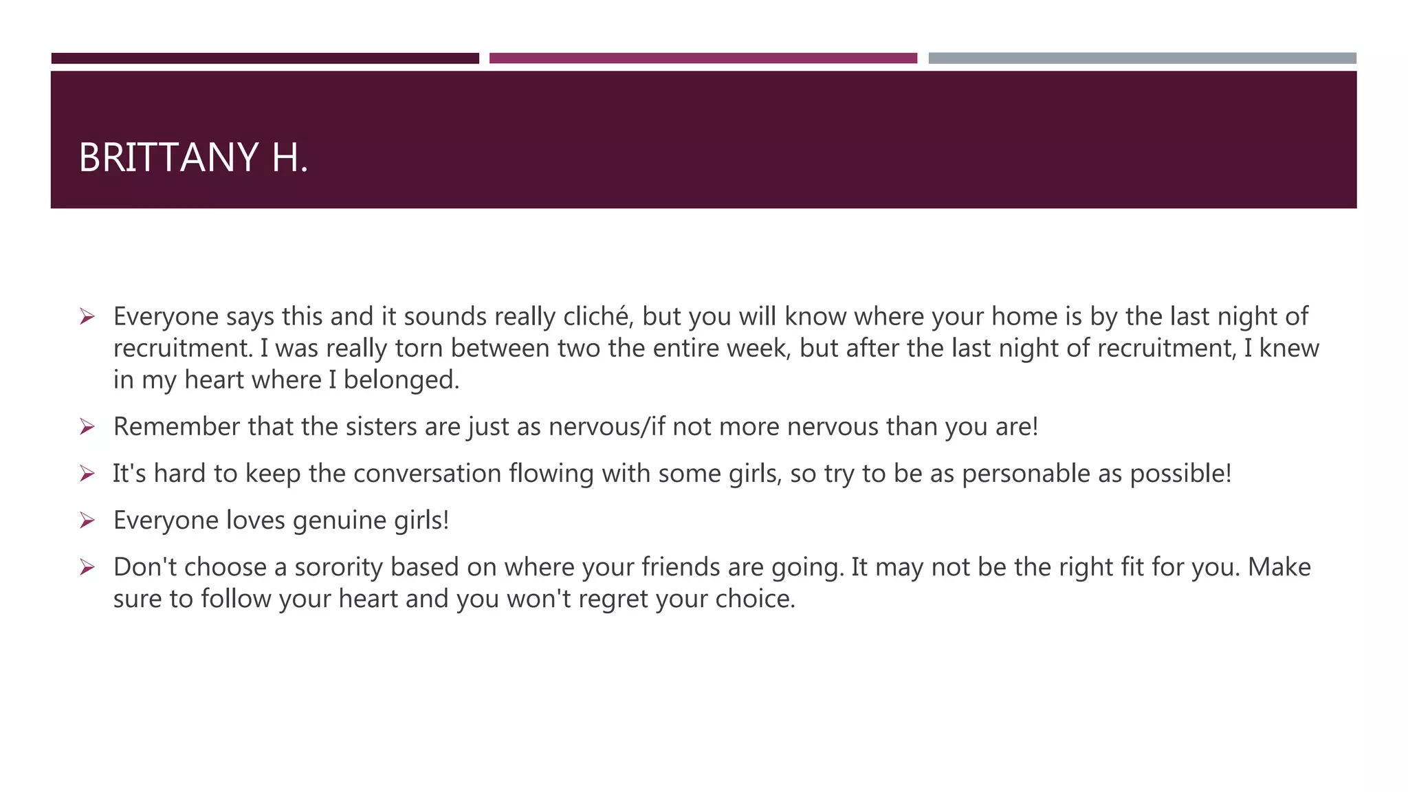 BRITTANY H.
 Everyone says this and it sounds really cliché, but you will know where your home is by the last night of
recruitment. I was really torn between two the entire week, but after the last night of recruitment, I knew
in my heart where I belonged.
 Remember that the sisters are just as nervous/if not more nervous than you are!
 It's hard to keep the conversation flowing with some girls, so try to be as personable as possible!
 Everyone loves genuine girls!
 Don't choose a sorority based on where your friends are going. It may not be the right fit for you. Make
sure to follow your heart and you won't regret your choice.
 